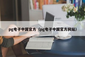 pg电子中国官方（pg电子中国官方网站）
