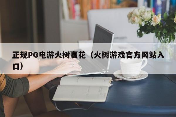 正规PG电游火树赢花(火树游戏官方网站入口)